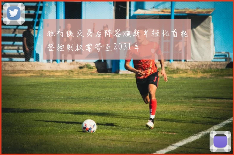 独行侠交易后阵容焕新年轻化首轮签控制权需等至2031年