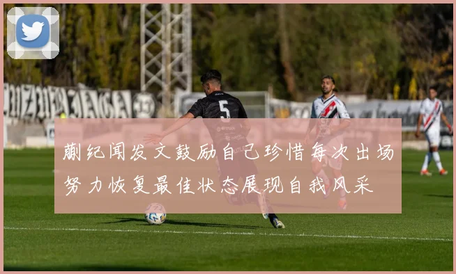 蒯纪闻发文鼓励自己珍惜每次出场努力恢复最佳状态展现自我风采