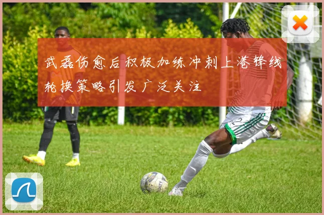 武磊伤愈后积极加练冲刺上港锋线轮换策略引发广泛关注