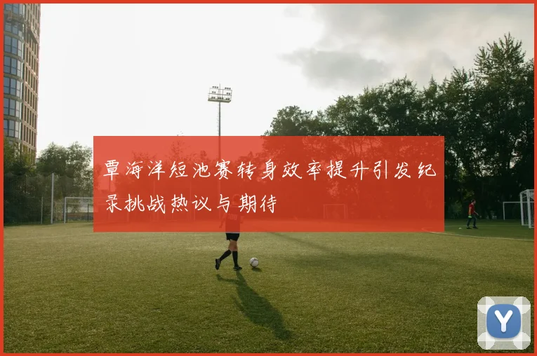 覃海洋短池赛转身效率提升引发纪录挑战热议与期待