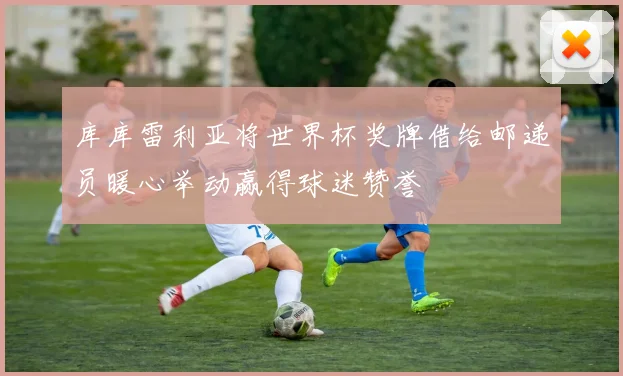 库库雷利亚将世界杯奖牌借给邮递员暖心举动赢得球迷赞誉