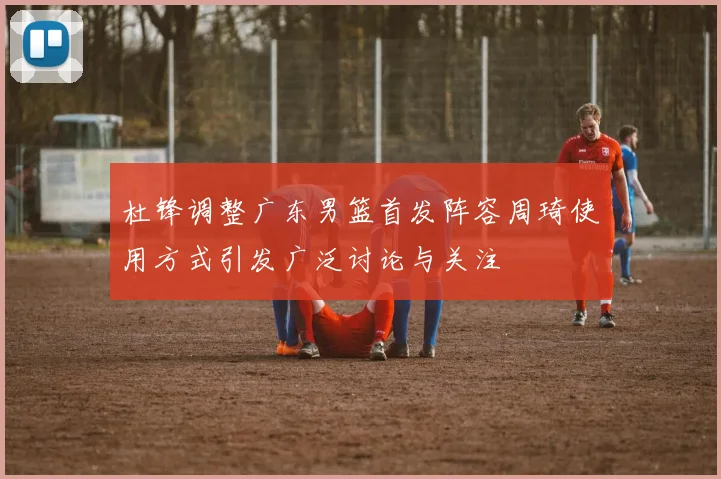 杜锋调整广东男篮首发阵容周琦使用方式引发广泛讨论与关注