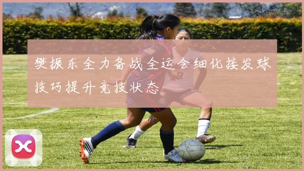 樊振东全力备战全运会细化接发球技巧提升竞技状态