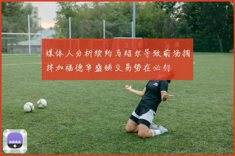 媒体人分析续约马绍尔导致前场拥挤加福德华盛顿交易势在必行