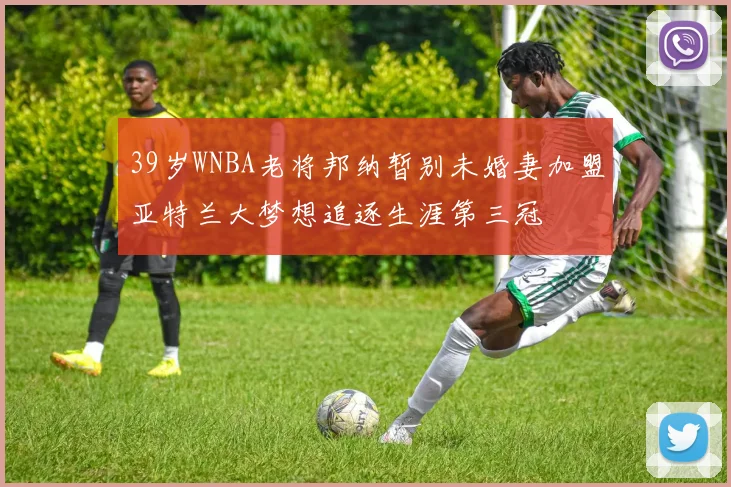 39岁WNBA老将邦纳暂别未婚妻加盟亚特兰大梦想追逐生涯第三冠