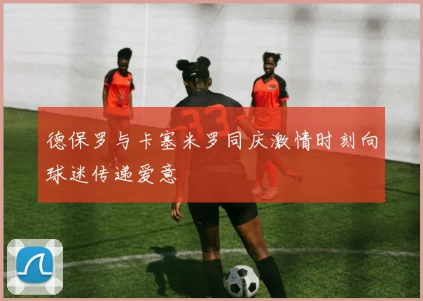 德保罗与卡塞米罗同庆激情时刻向球迷传递爱意