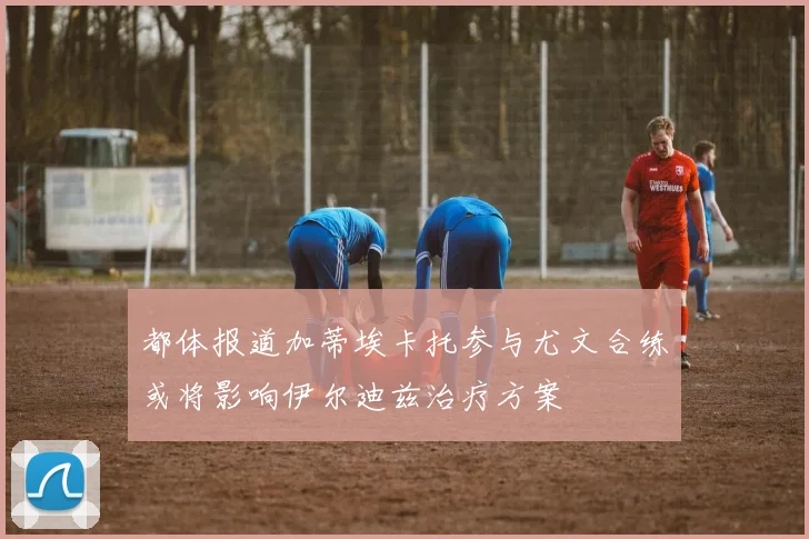 都体报道加蒂埃卡托参与尤文合练或将影响伊尔迪兹治疗方案